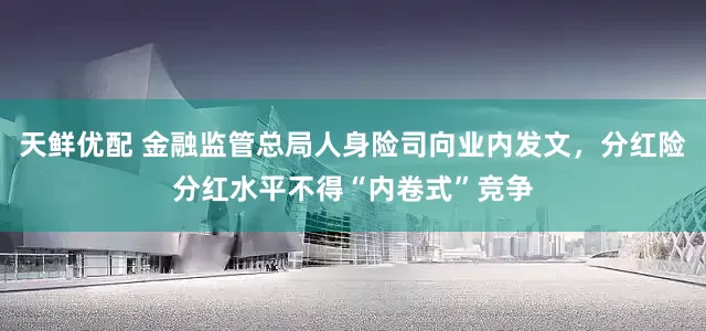 天鲜优配 金融监管总局人身险司向业内发文，分红险分红水平不得“内卷式”竞争
