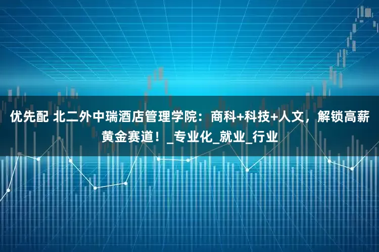 优先配 北二外中瑞酒店管理学院：商科+科技+人文，解锁高薪黄金赛道！_专业化_就业_行业