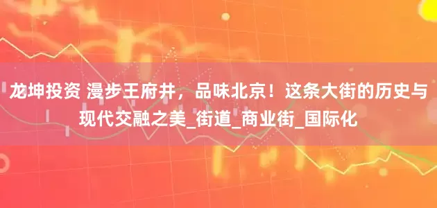 龙坤投资 漫步王府井，品味北京！这条大街的历史与现代交融之美_街道_商业街_国际化