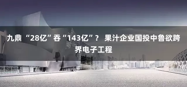 九鼎 “28亿”吞“143亿”？ 果汁企业国投中鲁欲跨界电子工程