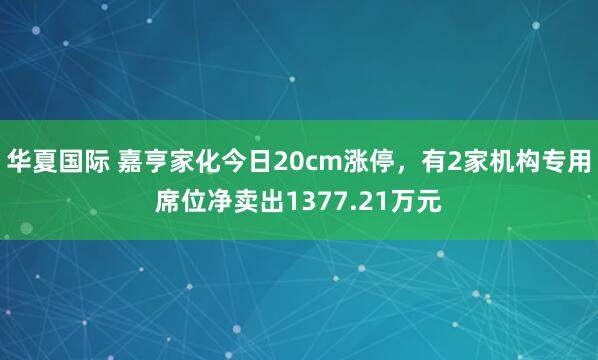 华夏国际 嘉亨家化今日20cm涨停，有2家机构专用席位净卖出1377.21万元