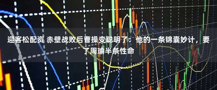 迎客松配资 赤壁战败后曹操变聪明了：他的一条锦囊妙计，要了周瑜半条性命