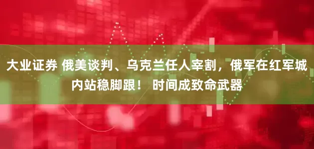 大业证券 俄美谈判、乌克兰任人宰割，俄军在红军城内站稳脚跟！ 时间成致命武器