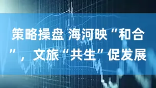 策略操盘 海河映“和合”，文旅“共生”促发展
