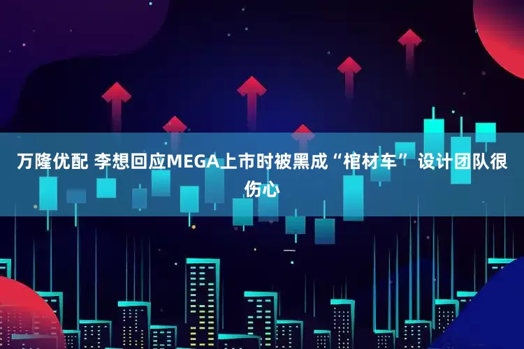 万隆优配 李想回应MEGA上市时被黑成“棺材车” 设计团队很伤心