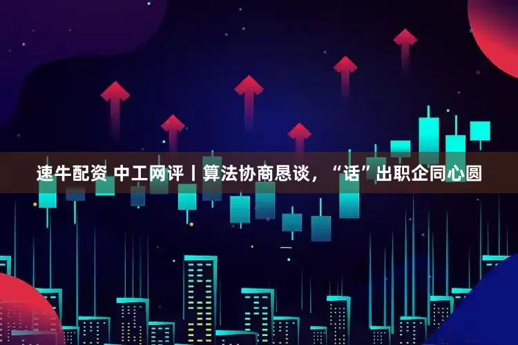 速牛配资 中工网评丨算法协商恳谈，“话”出职企同心圆