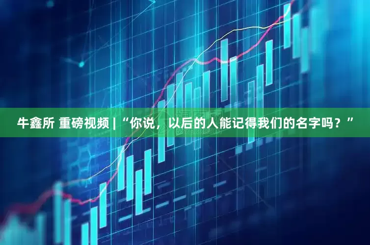 牛鑫所 重磅视频 | “你说，以后的人能记得我们的名字吗？”