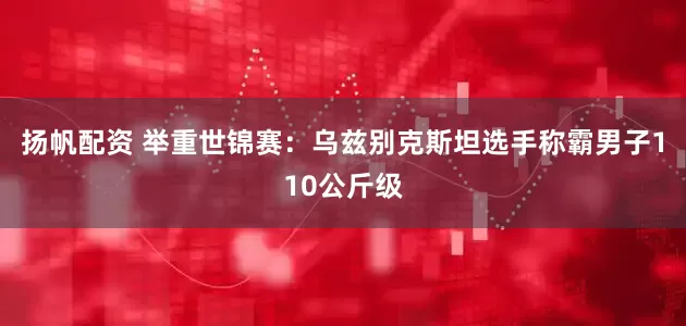 扬帆配资 举重世锦赛：乌兹别克斯坦选手称霸男子110公斤级