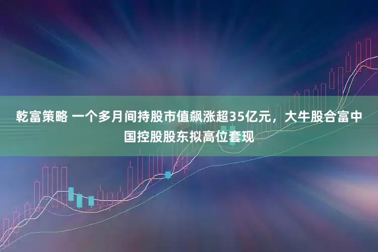 乾富策略 一个多月间持股市值飙涨超35亿元，大牛股合富中国控股股东拟高位套现