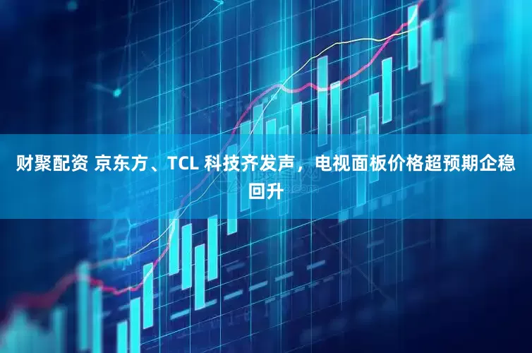 财聚配资 京东方、TCL 科技齐发声，电视面板价格超预期企稳回升