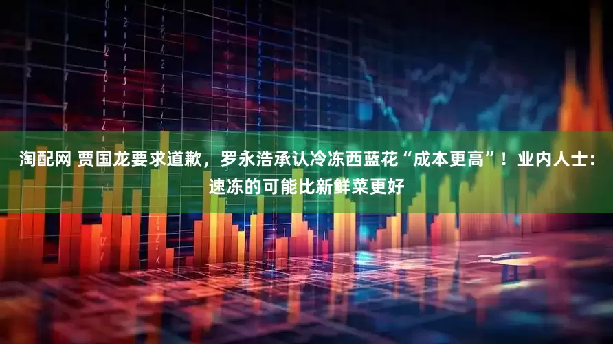 淘配网 贾国龙要求道歉，罗永浩承认冷冻西蓝花“成本更高”！业内人士：速冻的可能比新鲜菜更好