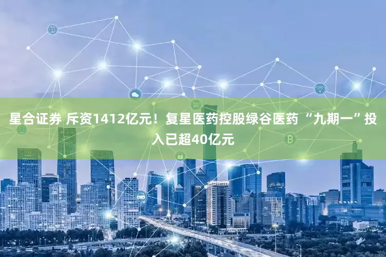 星合证券 斥资1412亿元！复星医药控股绿谷医药 “九期一”投入已超40亿元
