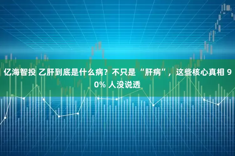 亿海智投 乙肝到底是什么病？不只是 “肝病”，这些核心真相 90% 人没说透