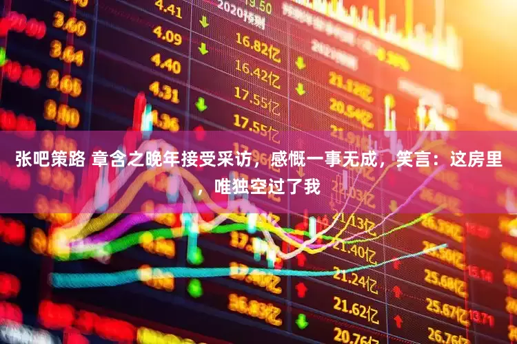 张吧策路 章含之晚年接受采访,感慨一事无成,笑言:这房里,唯独空过了我